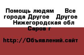 Помощь людям . - Все города Другое » Другое   . Нижегородская обл.,Саров г.